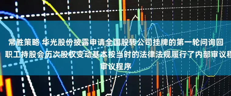 常胜策略 华光股份披露申请全国股转公司挂牌的第一轮问询回复：职工持股会历次股权变动基本按当时的法律法规履行了内部审议程序