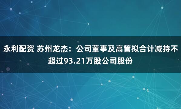 永利配资 苏州龙杰：公司董事及高管拟合计减持不超过93.21万股公司股份