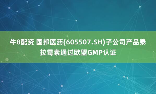牛8配资 国邦医药(605507.SH)子公司产品泰拉霉素通过欧盟GMP认证