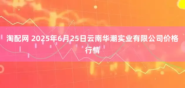 淘配网 2025年6月25日云南华潮实业有限公司价格行情