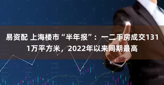 易资配 上海楼市“半年报”：一二手房成交1311万平方米，2022年以来同期最高