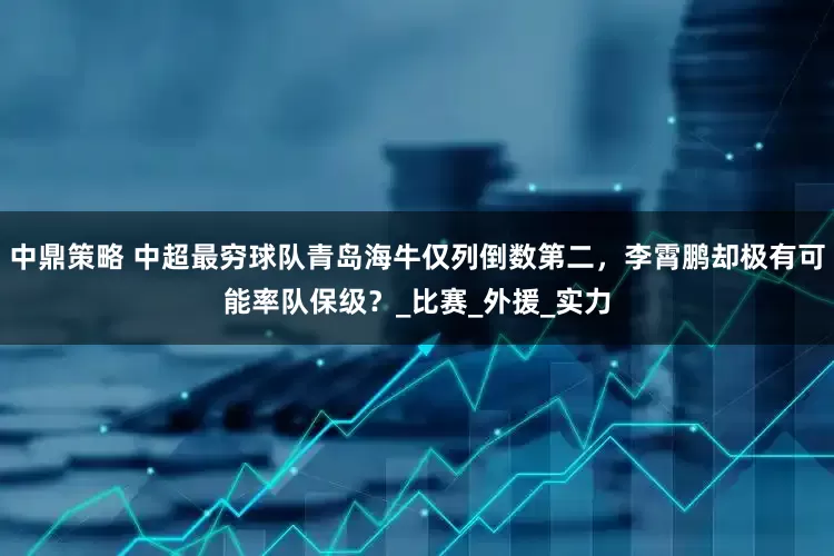 中鼎策略 中超最穷球队青岛海牛仅列倒数第二，李霄鹏却极有可能率队保级？_比赛_外援_实力