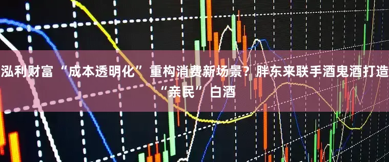 泓利财富 “成本透明化” 重构消费新场景？胖东来联手酒鬼酒打造 “亲民” 白酒