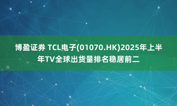 博盈证券 TCL电子(01070.HK)2025年上半年TV全球出货量排名稳居前二
