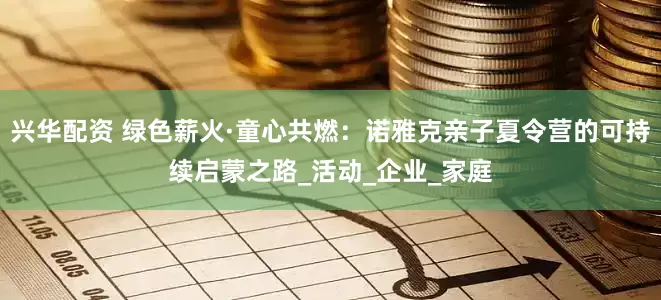 兴华配资 绿色薪火·童心共燃：诺雅克亲子夏令营的可持续启蒙之路_活动_企业_家庭