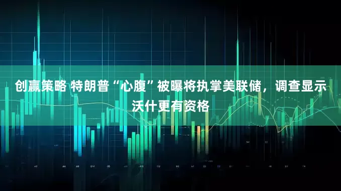 创赢策略 特朗普“心腹”被曝将执掌美联储，调查显示沃什更有资格