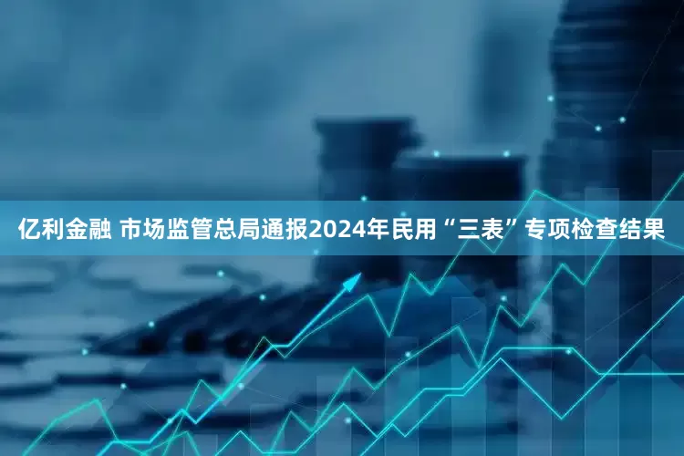亿利金融 市场监管总局通报2024年民用“三表”专项检查结果