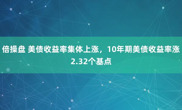 倍操盘 美债收益率集体上涨，10年期美债收益率涨2.32个基点