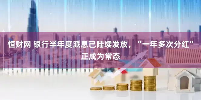 恒财网 银行半年度派息已陆续发放，“一年多次分红”正成为常态