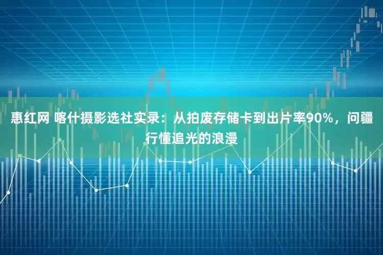 惠红网 喀什摄影选社实录：从拍废存储卡到出片率90%，问疆行懂追光的浪漫