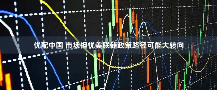 优配中国 市场担忧美联储政策路径可能大转向